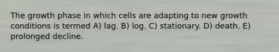 The growth phase in which cells are adapting to new growth conditions is termed A) lag. B) log. C) stationary. D) death. E) prolonged decline.