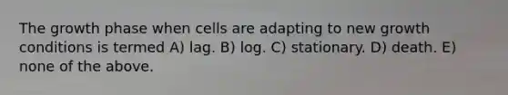 The growth phase when cells are adapting to new growth conditions is termed A) lag. B) log. C) stationary. D) death. E) none of the above.