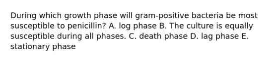 During which growth phase will gram-positive bacteria be most susceptible to penicillin? A. log phase B. The culture is equally susceptible during all phases. C. death phase D. lag phase E. stationary phase