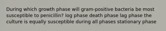 During which growth phase will gram-positive bacteria be most susceptible to penicillin? log phase death phase lag phase the culture is equally susceptible during all phases stationary phase