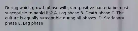 During which growth phase will gram-positive bacteria be most susceptible to penicillin? A. Log phase B. Death phase C. The culture is equally susceptible during all phases. D. Stationary phase E. Lag phase