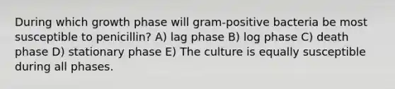 During which growth phase will gram-positive bacteria be most susceptible to penicillin? A) lag phase B) log phase C) death phase D) stationary phase E) The culture is equally susceptible during all phases.