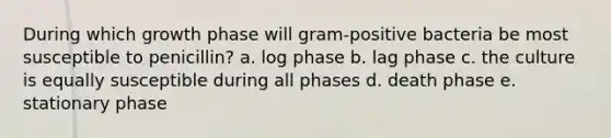 During which growth phase will gram-positive bacteria be most susceptible to penicillin? a. log phase b. lag phase c. the culture is equally susceptible during all phases d. death phase e. stationary phase