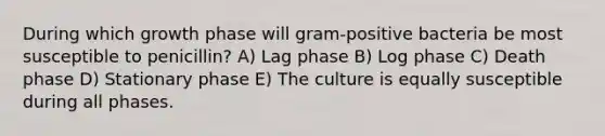 During which growth phase will gram-positive bacteria be most susceptible to penicillin? A) Lag phase B) Log phase C) Death phase D) Stationary phase E) The culture is equally susceptible during all phases.