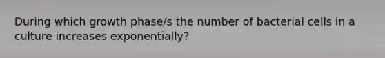 During which growth phase/s the number of bacterial cells in a culture increases exponentially?