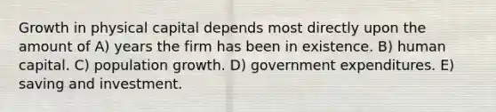 Growth in physical capital depends most directly upon the amount of A) years the firm has been in existence. B) human capital. C) population growth. D) government expenditures. E) saving and investment.