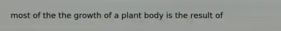 most of the the growth of a plant body is the result of