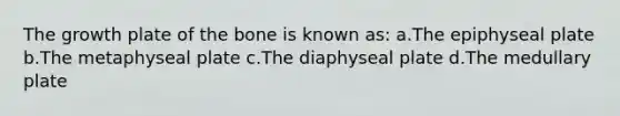 The growth plate of the bone is known as: a.The epiphyseal plate b.The metaphyseal plate c.The diaphyseal plate d.The medullary plate