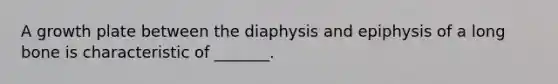 A growth plate between the diaphysis and epiphysis of a long bone is characteristic of _______.