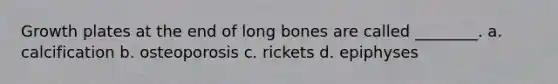 Growth plates at the end of long bones are called ________. a. calcification b. osteoporosis c. rickets d. epiphyses