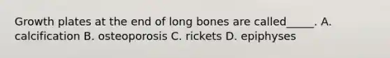 Growth plates at the end of long bones are called_____. A. calcification B. osteoporosis C. rickets D. epiphyses