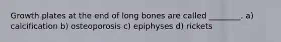 Growth plates at the end of long bones are called ________. a) calcification b) osteoporosis c) epiphyses d) rickets