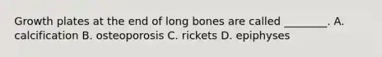 Growth plates at the end of long bones are called ________. A. calcification B. osteoporosis C. rickets D. epiphyses