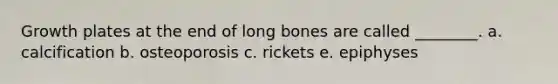 Growth plates at the end of long bones are called ________. a. calcification b. osteoporosis c. rickets e. epiphyses