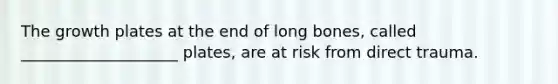 The growth plates at the end of long bones, called ____________________ plates, are at risk from direct trauma.