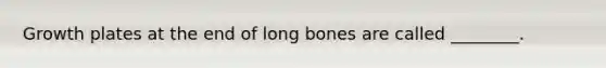 Growth plates at the end of long bones are called ________.