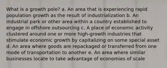 What is a growth pole? a. An area that is experiencing rapid population growth as the result of industrialization b. An industrial park or other area within a country established to engage in offshore outsourcing c. A place of economic activity clustered around one or more high-growth industries that stimulate economic growth by capitalizing on some special asset d. An area where goods are repackaged or transferred from one mode of transportation to another e. An area where similar businesses locate to take advantage of economies of scale