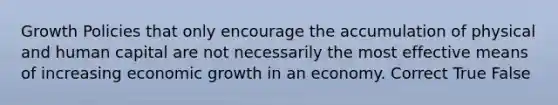 Growth Policies that only encourage the accumulation of physical and human capital are not necessarily the most effective means of increasing economic growth in an economy. Correct True False