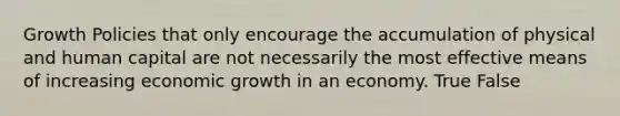 Growth Policies that only encourage the accumulation of physical and human capital are not necessarily the most effective means of increasing economic growth in an economy. True False