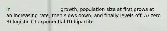 In ____________________ growth, population size at first grows at an increasing rate, then slows down, and finally levels off. A) zero B) logistic C) exponential D) bipartite