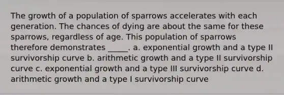 The growth of a population of sparrows accelerates with each generation. The chances of dying are about the same for these sparrows, regardless of age. This population of sparrows therefore demonstrates _____. a. exponential growth and a type II survivorship curve b. arithmetic growth and a type II survivorship curve c. exponential growth and a type III survivorship curve d. arithmetic growth and a type I survivorship curve