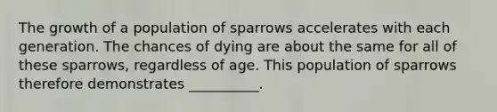 The growth of a population of sparrows accelerates with each generation. The chances of dying are about the same for all of these sparrows, regardless of age. This population of sparrows therefore demonstrates __________.