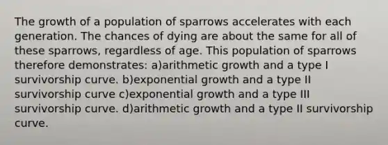 The growth of a population of sparrows accelerates with each generation. The chances of dying are about the same for all of these sparrows, regardless of age. This population of sparrows therefore demonstrates: a)arithmetic growth and a type I survivorship curve. b)<a href='https://www.questionai.com/knowledge/kotMRuKib4-exponential-growth' class='anchor-knowledge'>exponential growth</a> and a type II survivorship curve c)exponential growth and a type III survivorship curve. d)arithmetic growth and a type II survivorship curve.