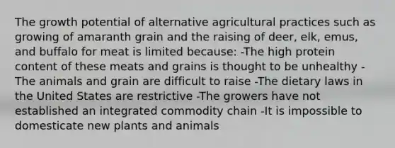 The growth potential of alternative agricultural practices such as growing of amaranth grain and the raising of deer, elk, emus, and buffalo for meat is limited because: -The high protein content of these meats and grains is thought to be unhealthy -The animals and grain are difficult to raise -The dietary laws in the United States are restrictive -The growers have not established an integrated commodity chain -It is impossible to domesticate new plants and animals