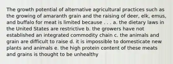 The growth potential of alternative agricultural practices such as the growing of amaranth grain and the raising of deer, elk, emus, and buffalo for meat is limited because . . . a. the dietary laws in the United States are restrictive b. the growers have not established an integrated commodity chain c. the animals and grain are difficult to raise d. it is impossible to domesticate new plants and animals e. the high protein content of these meats and grains is thought to be unhealthy