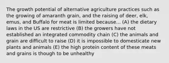 The growth potential of alternative agriculture practices such as the growing of amaranth grain, and the raising of deer, elk, emus, and Buffalo for meat is limited because... (A) the dietary laws in the US are restrictive (B) the growers have not established an integrated commodity chain (C) the animals and grain are difficult to raise (D) it is impossible to domesticate new plants and animals (E) the high protein content of these meats and grains is though to be unhealthy