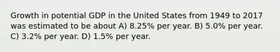 Growth in potential GDP in the United States from 1949 to 2017 was estimated to be about A) 8.25% per year. B) 5.0% per year. C) 3.2% per year. D) 1.5% per year.