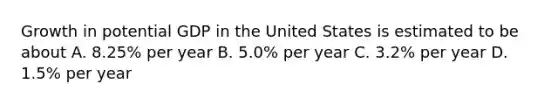 Growth in potential GDP in the United States is estimated to be about A. 8.25% per year B. 5.0% per year C. 3.2% per year D. 1.5% per year