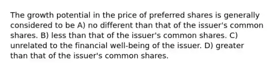 The growth potential in the price of preferred shares is generally considered to be A) no different than that of the issuer's common shares. B) less than that of the issuer's common shares. C) unrelated to the financial well-being of the issuer. D) greater than that of the issuer's common shares.