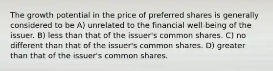 The growth potential in the price of preferred shares is generally considered to be A) unrelated to the financial well-being of the issuer. B) less than that of the issuer's common shares. C) no different than that of the issuer's common shares. D) greater than that of the issuer's common shares.