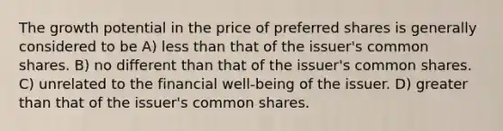 The growth potential in the price of preferred shares is generally considered to be A) less than that of the issuer's common shares. B) no different than that of the issuer's common shares. C) unrelated to the financial well-being of the issuer. D) greater than that of the issuer's common shares.