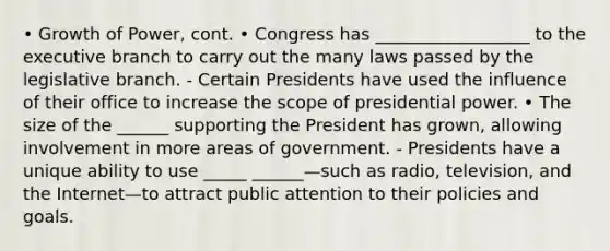 • Growth of Power, cont. • Congress has __________________ to the executive branch to carry out the many laws passed by the legislative branch. - Certain Presidents have used the influence of their office to increase the scope of presidential power. • The size of the ______ supporting the President has grown, allowing involvement in more areas of government. - Presidents have a unique ability to use _____ ______—such as radio, television, and the Internet—to attract public attention to their policies and goals.