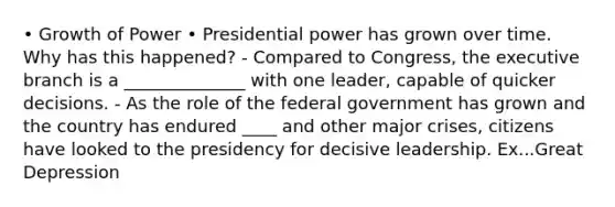 • Growth of Power • Presidential power has grown over time. Why has this happened? - Compared to Congress, the executive branch is a ______________ with one leader, capable of quicker decisions. - As the role of the federal government has grown and the country has endured ____ and other major crises, citizens have looked to the presidency for decisive leadership. Ex...Great Depression