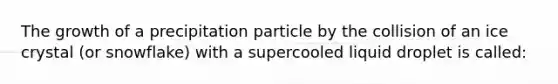 The growth of a precipitation particle by the collision of an ice crystal (or snowflake) with a supercooled liquid droplet is called: