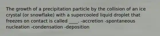 The growth of a precipitation particle by the collision of an ice crystal (or snowflake) with a supercooled liquid droplet that freezes on contact is called ____. -accretion -spontaneous nucleation -condensation -deposition