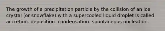 The growth of a precipitation particle by the collision of an ice crystal (or snowflake) with a supercooled liquid droplet is called accretion. deposition. condensation. spontaneous nucleation.