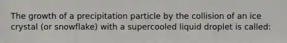 The growth of a precipitation particle by the collision of an ice crystal (or snowflake) with a supercooled liquid droplet is called​: