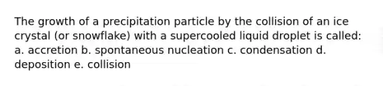 The growth of a precipitation particle by the collision of an ice crystal (or snowflake) with a supercooled liquid droplet is called: a. accretion b. spontaneous nucleation c. condensation d. deposition e. collision