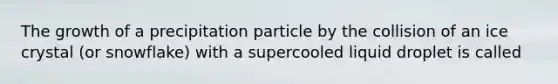 The growth of a precipitation particle by the collision of an ice crystal (or snowflake) with a supercooled liquid droplet is called