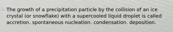 The growth of a precipitation particle by the collision of an ice crystal (or snowflake) with a supercooled liquid droplet is called accretion. spontaneous nucleation. condensation. deposition.