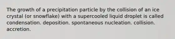 The growth of a precipitation particle by the collision of an ice crystal (or snowflake) with a supercooled liquid droplet is called​ ​condensation. ​deposition. ​spontaneous nucleation. ​collision. ​accretion.