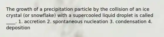 The growth of a precipitation particle by the collision of an ice crystal (or snowflake) with a supercooled liquid droplet is called ____. 1. accretion 2. spontaneous nucleation 3. condensation 4. deposition