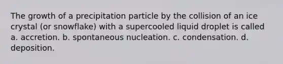 The growth of a precipitation particle by the collision of an ice crystal (or snowflake) with a supercooled liquid droplet is called a. accretion. b. spontaneous nucleation. c. condensation. d. deposition.