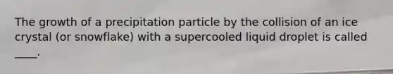 The growth of a precipitation particle by the collision of an ice crystal (or snowflake) with a supercooled liquid droplet is called ____.