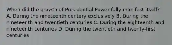 When did the growth of Presidential Power fully manifest itself? A. During the nineteenth century exclusively B. During the nineteenth and twentieth centuries C. During the eighteenth and nineteenth centuries D. During the twentieth and twenty-first centuries