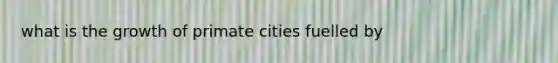 what is the growth of primate cities fuelled by